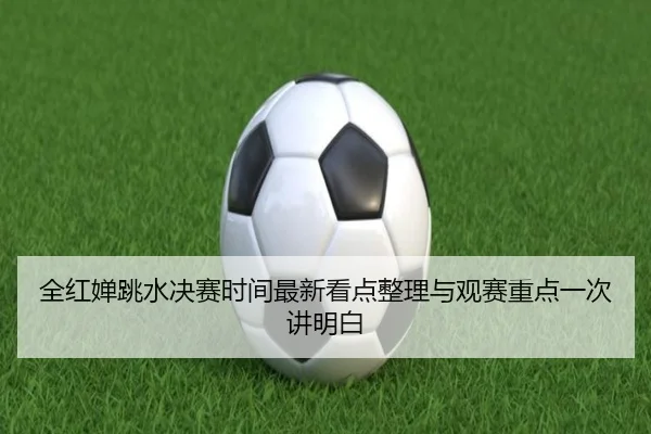全红婵跳水决赛时间最新看点整理与观赛重点一次讲明白